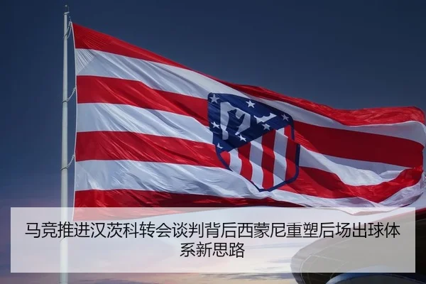 马竞推进汉茨科转会谈判背后西蒙尼重塑后场出球体系新思路