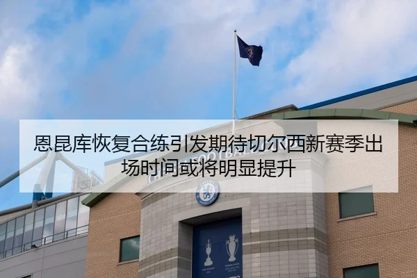 恩昆库恢复合练引发期待切尔西新赛季出场时间或将明显提升